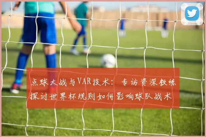 点球大战与VAR技术：专访资深教练探讨世界杯规则如何影响球队战术