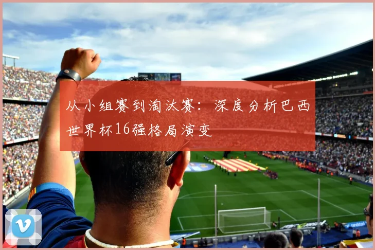 从小组赛到淘汰赛：深度分析巴西世界杯16强格局演变