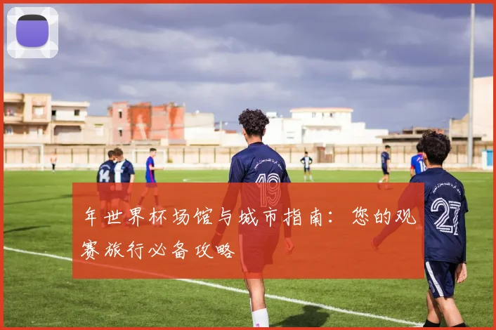 年世界杯场馆与城市指南：您的观赛旅行必备攻略