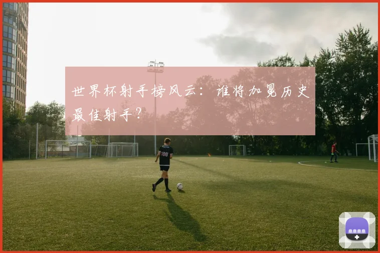 世界杯射手榜风云：谁将加冕历史最佳射手？