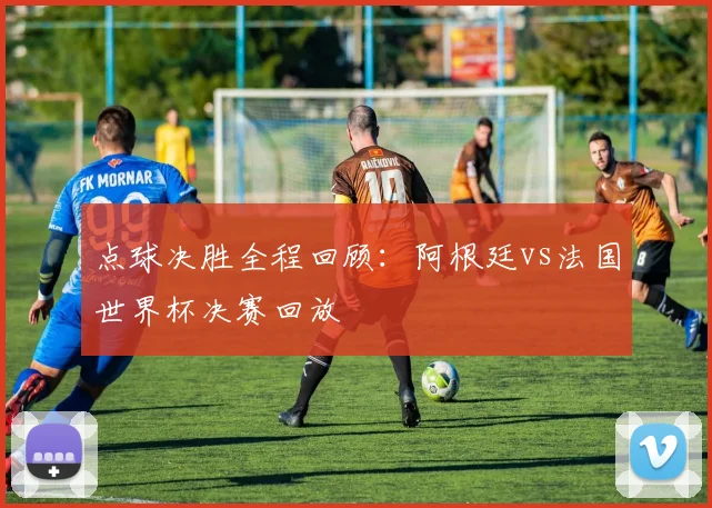点球决胜全程回顾：阿根廷vs法国世界杯决赛回放