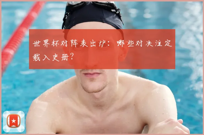 世界杯对阵表出炉：哪些对决注定载入史册？