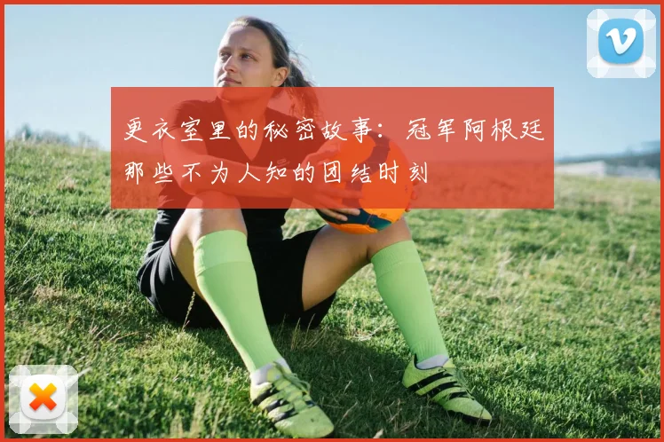 更衣室里的秘密故事:冠军阿根廷那些不为人知的团结时刻