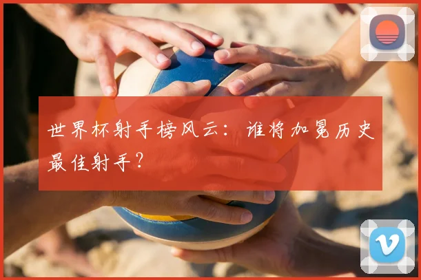 世界杯射手榜风云：谁将加冕历史最佳射手？