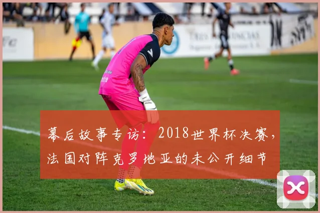 幕后故事专访：2018世界杯决赛，法国对阵克罗地亚的未公开细节
