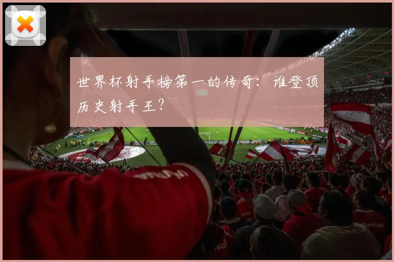 世界杯射手榜第一的传奇：谁登顶历史射手王？