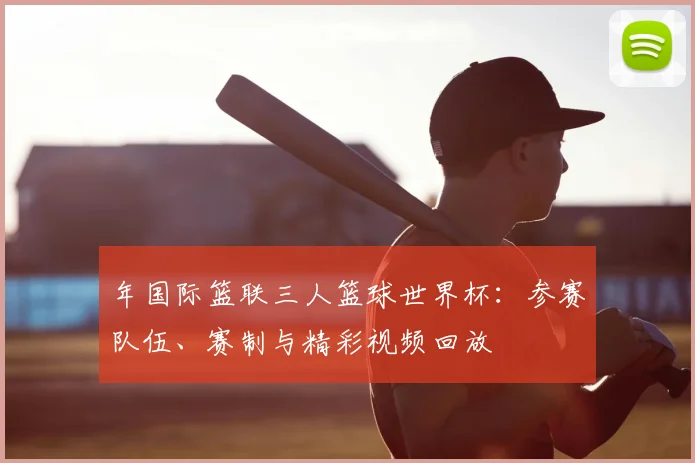 年国际篮联三人篮球世界杯：参赛队伍、赛制与精彩视频回放
