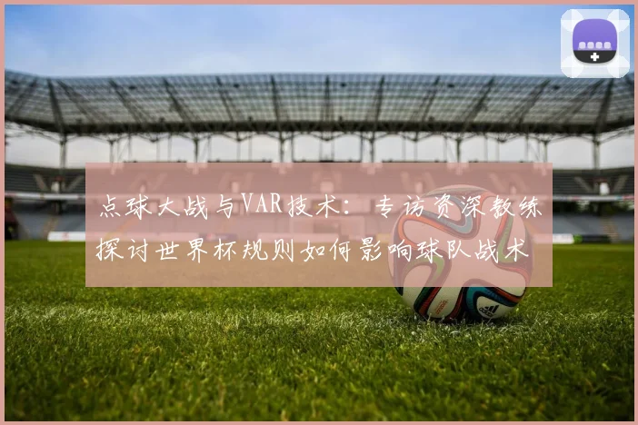 点球大战与VAR技术：专访资深教练探讨世界杯规则如何影响球队战术