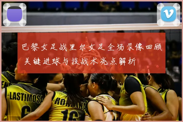 巴黎女足战里尔女足全场录像回顾 关键进球与技战术亮点解析