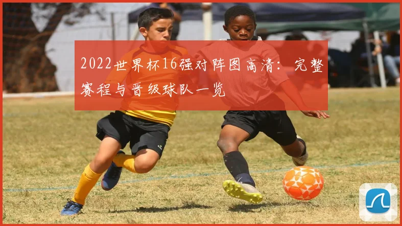 2022世界杯16强对阵图高清：完整赛程与晋级球队一览
