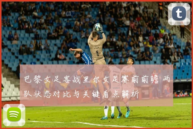 巴黎女足客战里尔女足赛前前瞻 两队状态对比与关键看点解析