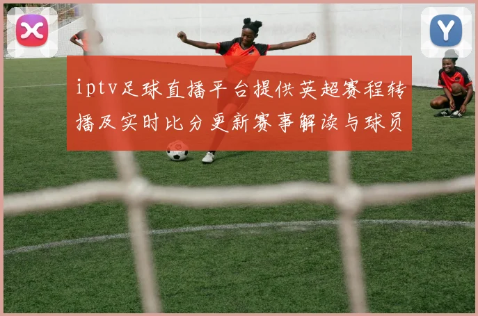 iptv足球直播平台提供英超赛程转播及实时比分更新赛事解读与球员伤停信息